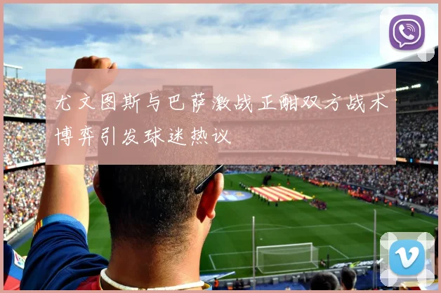 尤文图斯与巴萨激战正酣双方战术博弈引发球迷热议