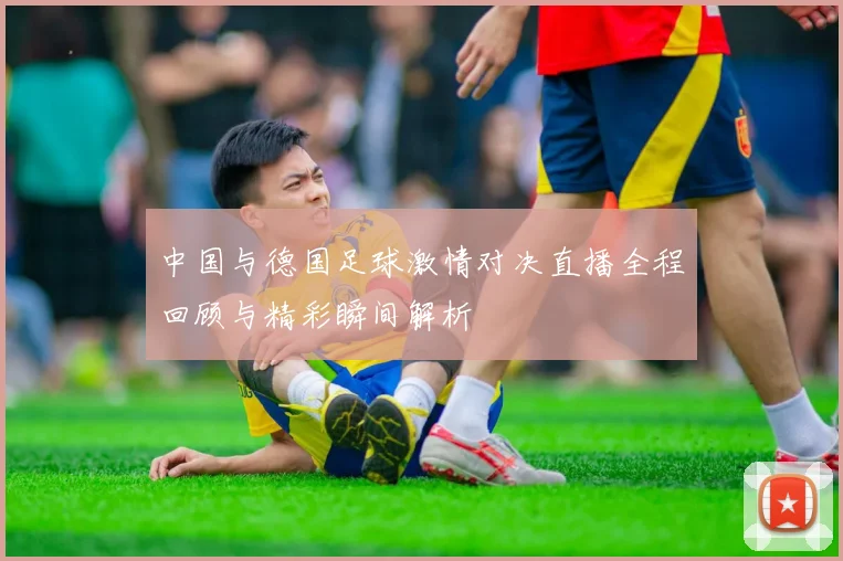 中国与德国足球激情对决直播全程回顾与精彩瞬间解析