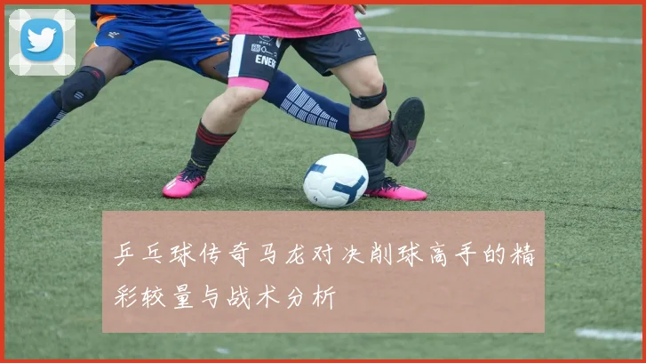 乒乓球传奇马龙对决削球高手的精彩较量与战术分析