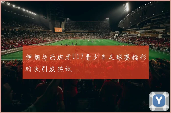 伊朗与西班牙U17青少年足球赛精彩对决引发热议