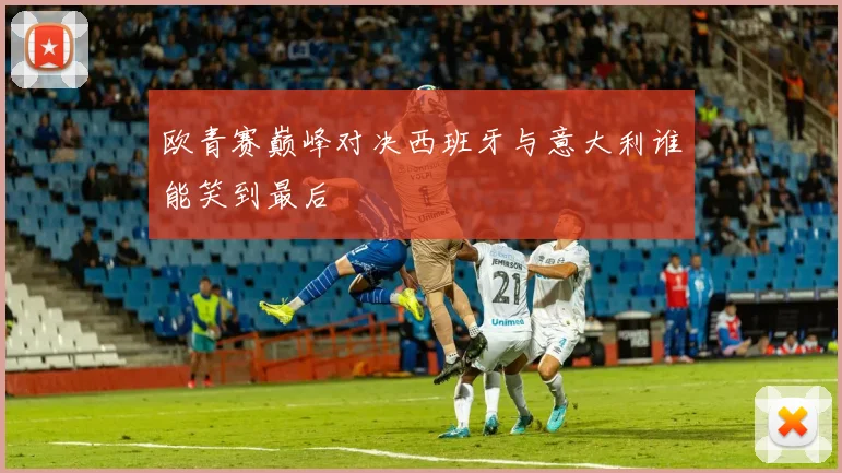 欧青赛巅峰对决西班牙与意大利谁能笑到最后