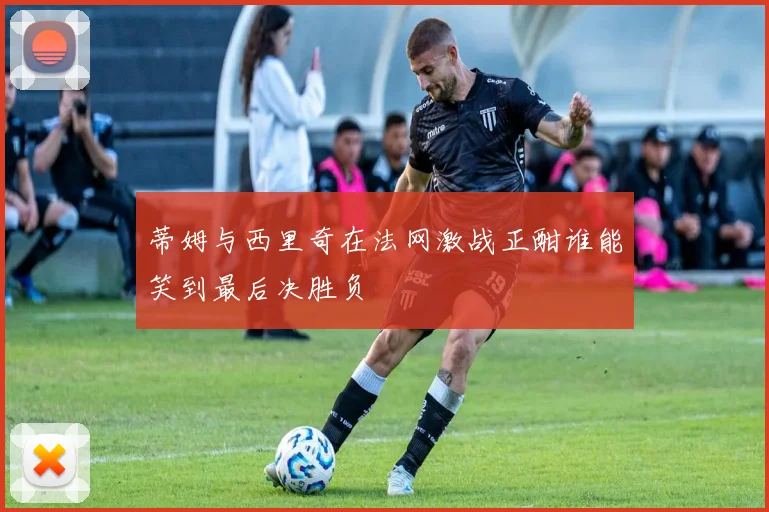 蒂姆与西里奇在法网激战正酣谁能笑到最后决胜负