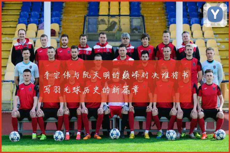 李宗伟与阮天明的巅峰对决谁将书写羽毛球历史的新篇章