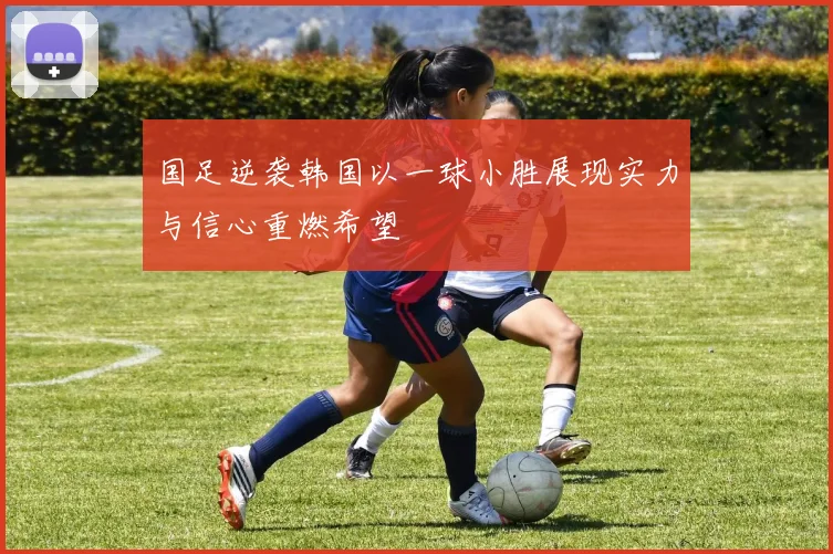 国足逆袭韩国以一球小胜展现实力与信心重燃希望