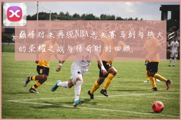 巅峰对决再现NBA总决赛马刺与热火的荣耀之战与传奇时刻回顾