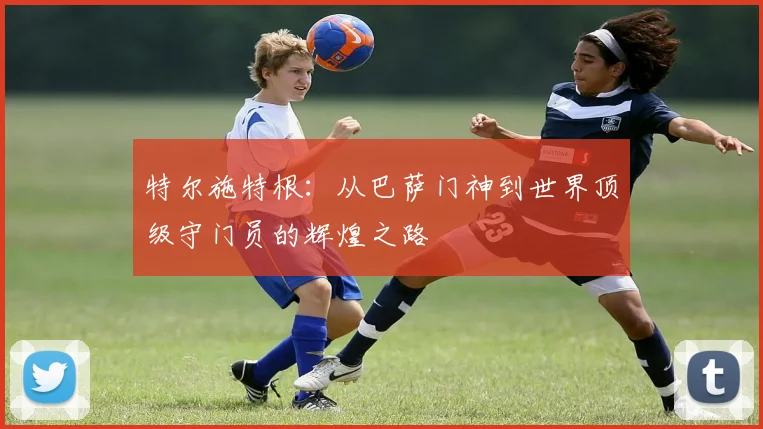 特尔施特根：从巴萨门神到世界顶级守门员的辉煌之路